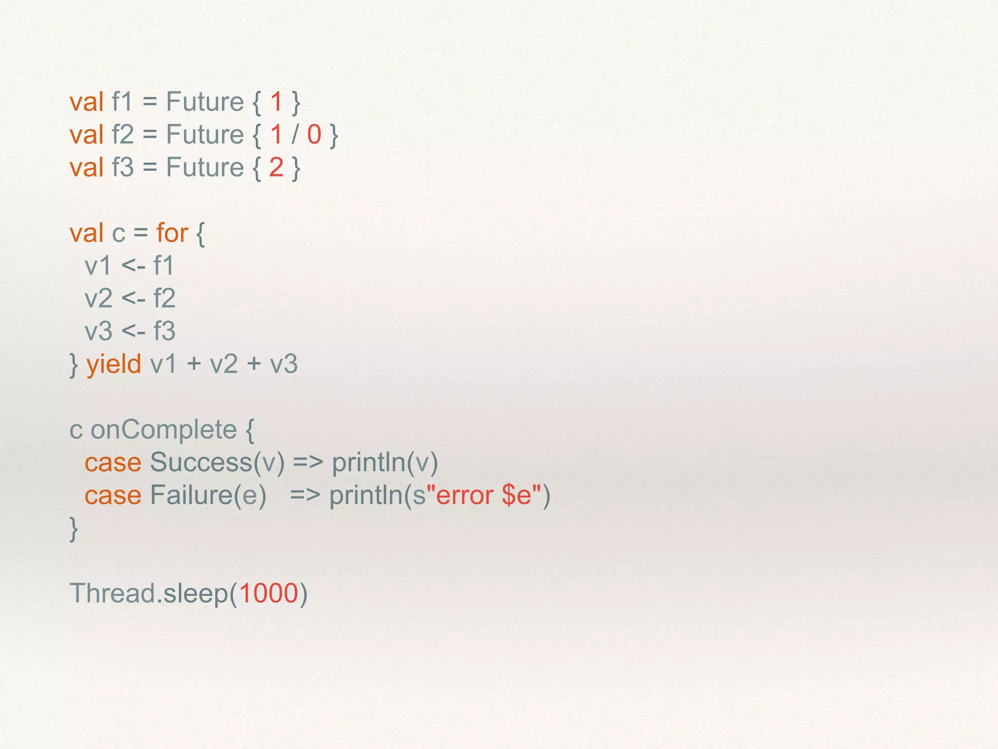 val f1 = Future { 1 }
val f2 = Future { 1 / 0 }
val f3 = Future { 2 }
val c = for {
v1 <- f1
v2 <- f2
v3 <- f3
} yield v1 + v2 + v3
c onComplete {
case Success(v) => println(v)
case Failure(e) => println(s"error $e")
}
Thread.sleep(1000)
 