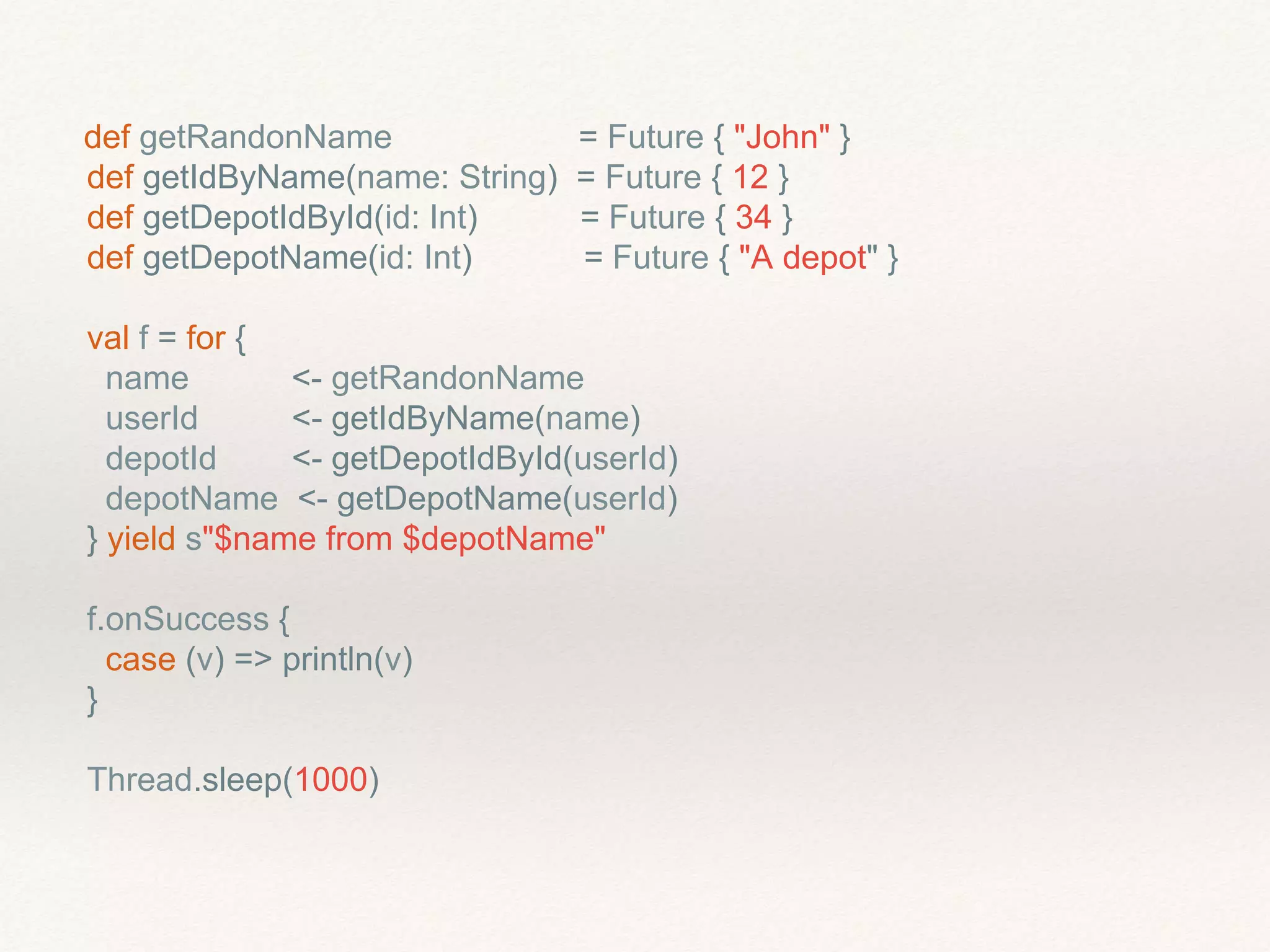 def getRandonName = Future { "John" }
def getIdByName(name: String) = Future { 12 }
def getDepotIdById(id: Int) = Future { 34 }
def getDepotName(id: Int) = Future { "A depot" }
val f = for {
name <- getRandonName
userId <- getIdByName(name)
depotId <- getDepotIdById(userId)
depotName <- getDepotName(userId)
} yield s"$name from $depotName"
f.onSuccess {
case (v) => println(v)
}
Thread.sleep(1000)
 