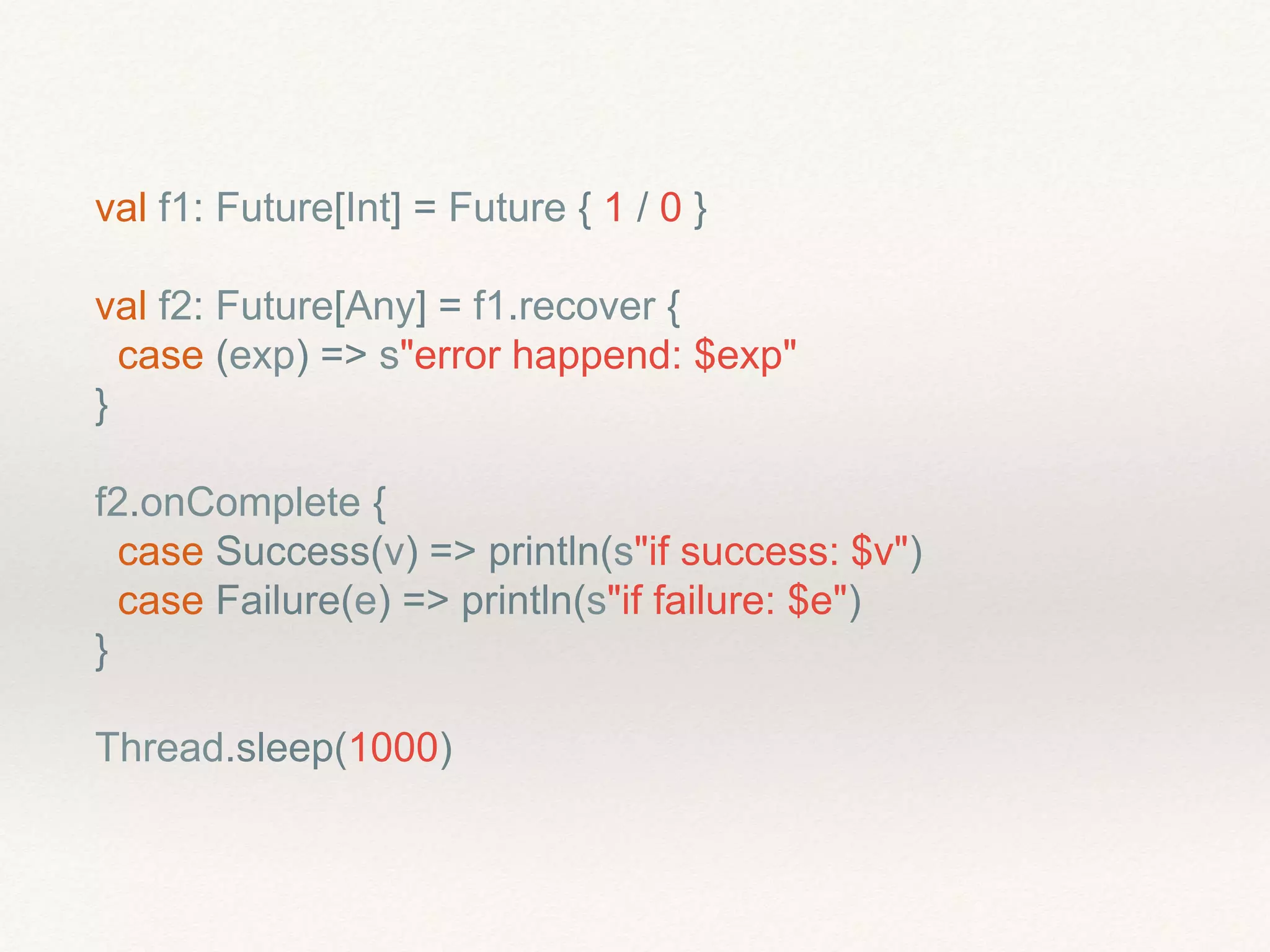 val f1: Future[Int] = Future { 1 / 0 }
val f2: Future[Any] = f1.recover {
case (exp) => s"error happend: $exp"
}
f2.onComplete {
case Success(v) => println(s"if success: $v")
case Failure(e) => println(s"if failure: $e")
}
Thread.sleep(1000)
 