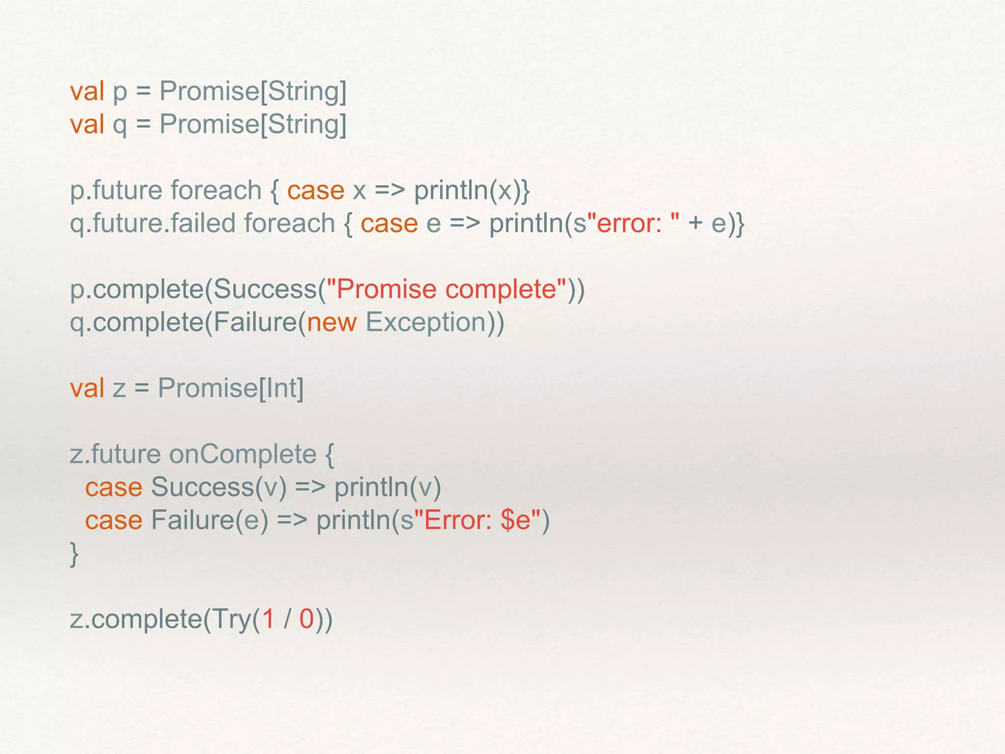val p = Promise[String]
val q = Promise[String]
p.future foreach { case x => println(x)}
q.future.failed foreach { case e => println(s"error: " + e)}
p.complete(Success("Promise complete"))
q.complete(Failure(new Exception))
val z = Promise[Int]
z.future onComplete {
case Success(v) => println(v)
case Failure(e) => println(s"Error: $e")
}
z.complete(Try(1 / 0))
 