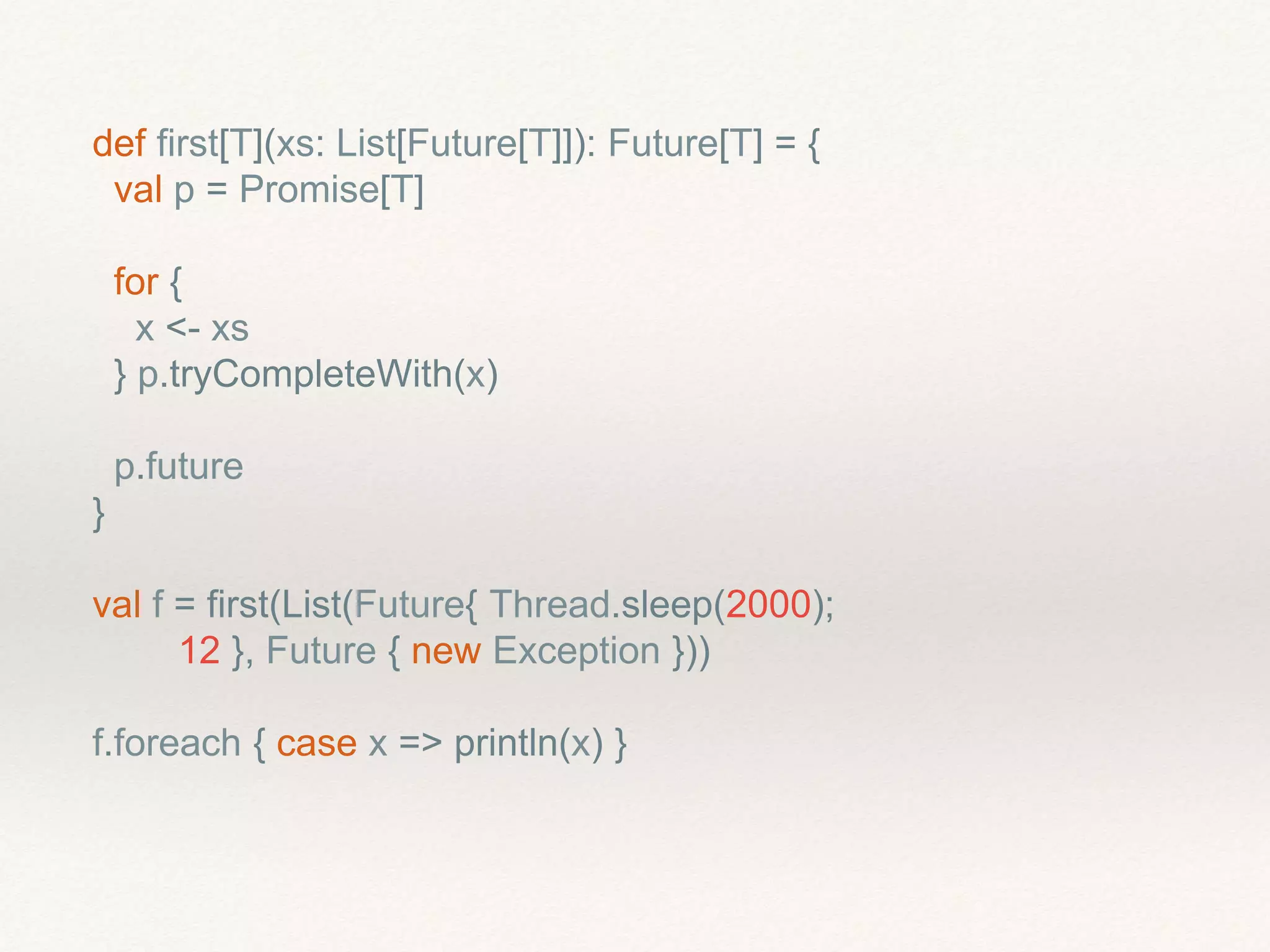 def first[T](xs: List[Future[T]]): Future[T] = {
val p = Promise[T]
for {
x <- xs
} p.tryCompleteWith(x)
p.future
}
val f = first(List(Future{ Thread.sleep(2000);
12 }, Future { new Exception }))
f.foreach { case x => println(x) }
 