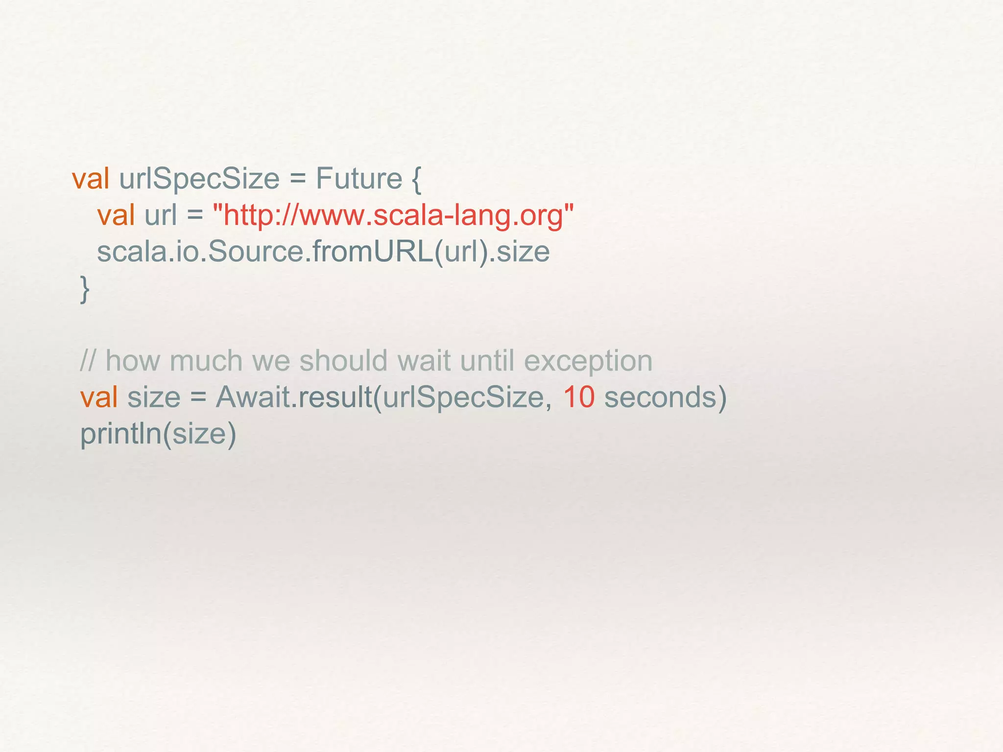 val urlSpecSize = Future {
val url = "http://www.scala-lang.org"
scala.io.Source.fromURL(url).size
}
// how much we should wait until exception
val size = Await.result(urlSpecSize, 10 seconds)
println(size)
 