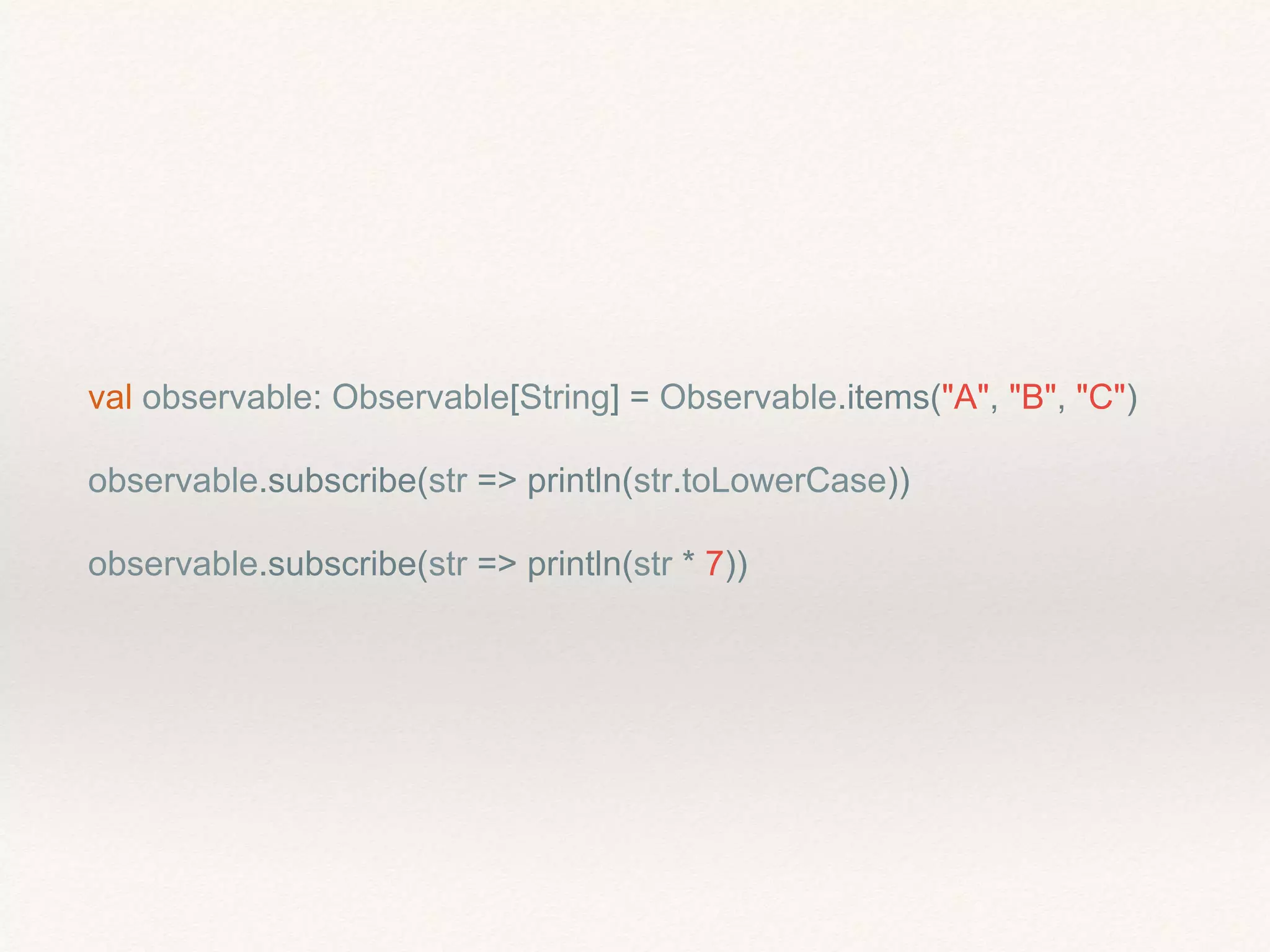 val observable: Observable[String] = Observable.items("A", "B", "C")
observable.subscribe(str => println(str.toLowerCase))
observable.subscribe(str => println(str * 7))
 