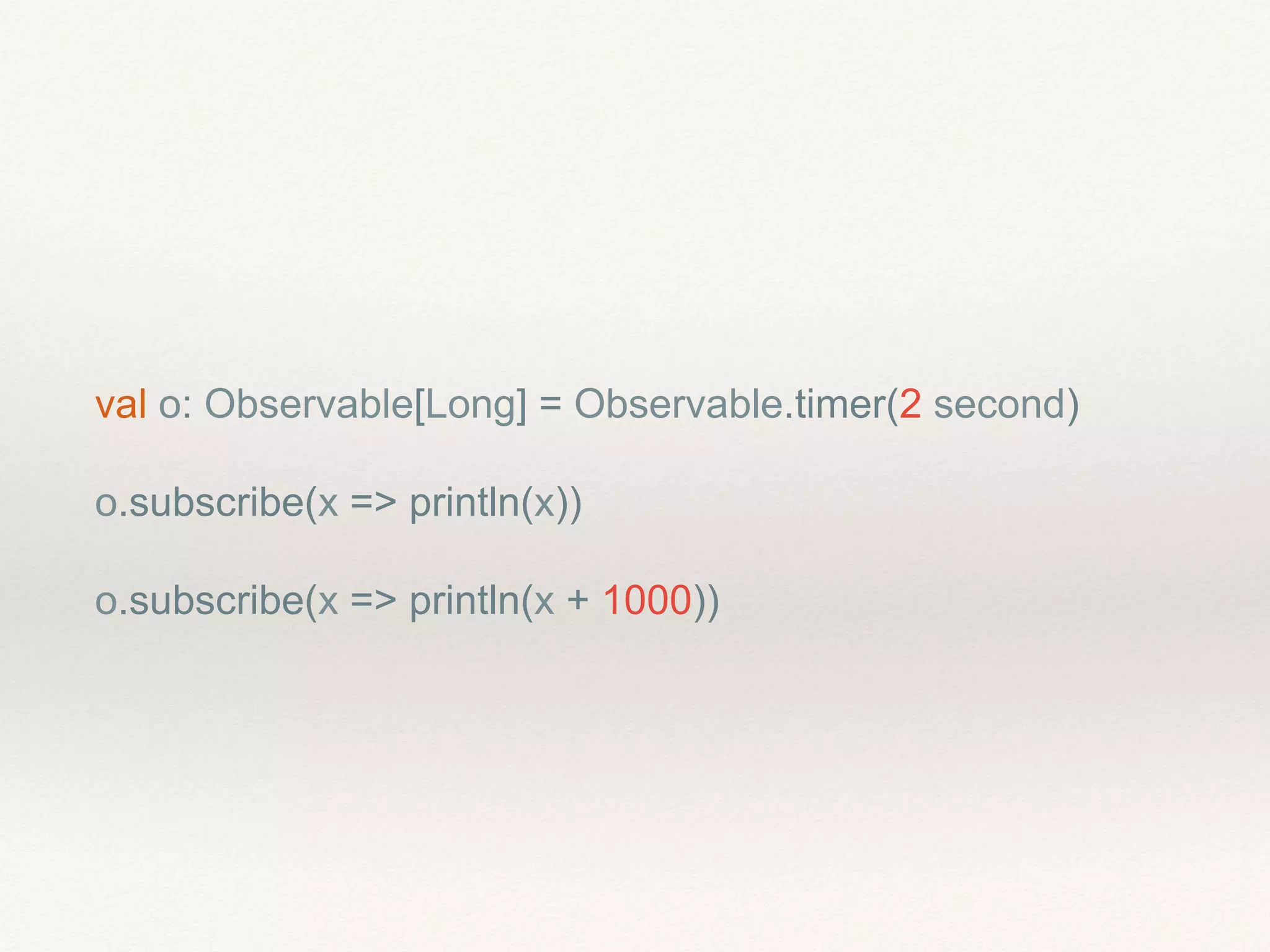 val o: Observable[Long] = Observable.timer(2 second)
o.subscribe(x => println(x))
o.subscribe(x => println(x + 1000))
 