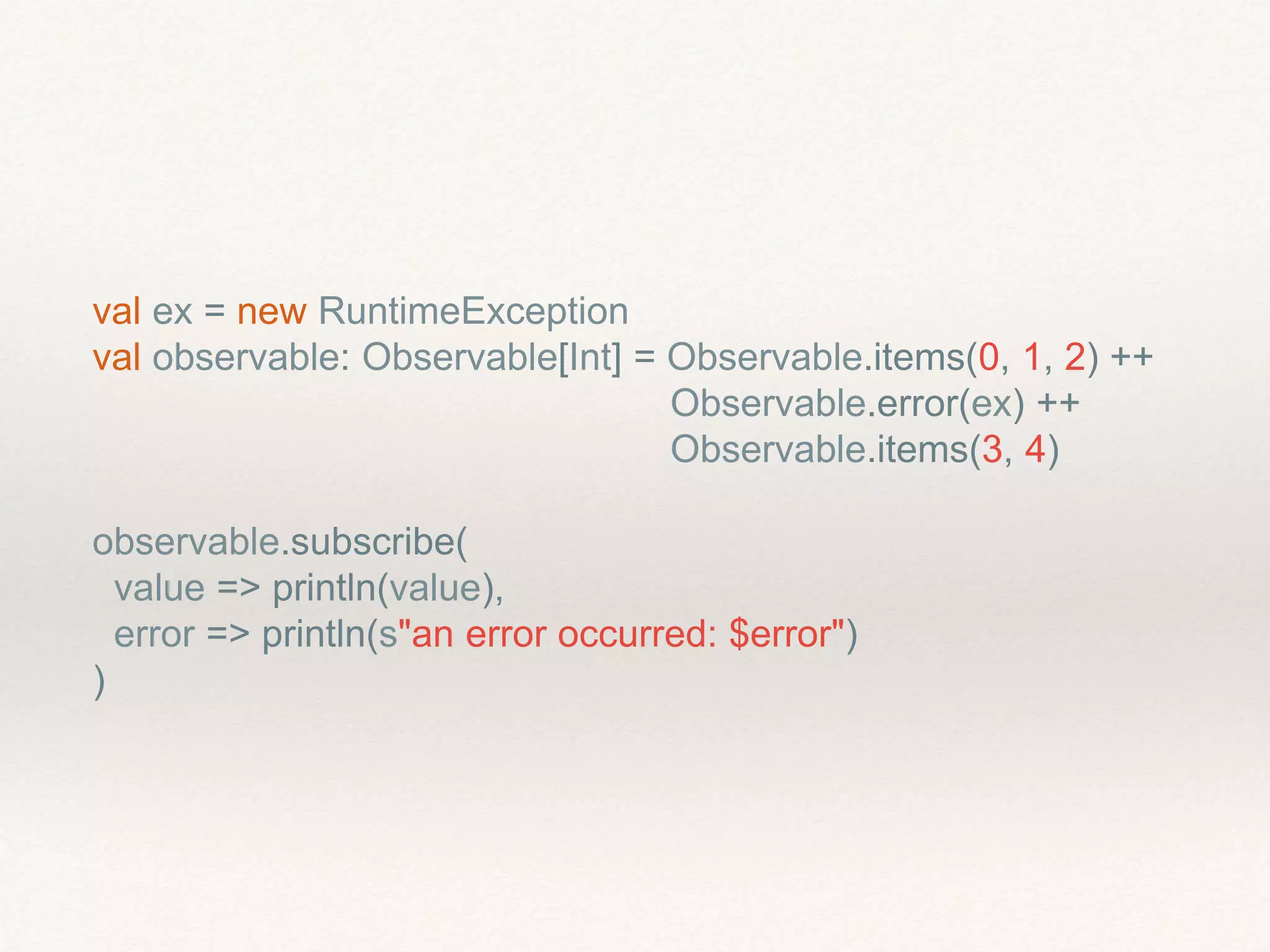 val ex = new RuntimeException
val observable: Observable[Int] = Observable.items(0, 1, 2) ++
Observable.error(ex) ++
Observable.items(3, 4)
observable.subscribe(
value => println(value),
error => println(s"an error occurred: $error")
)
 