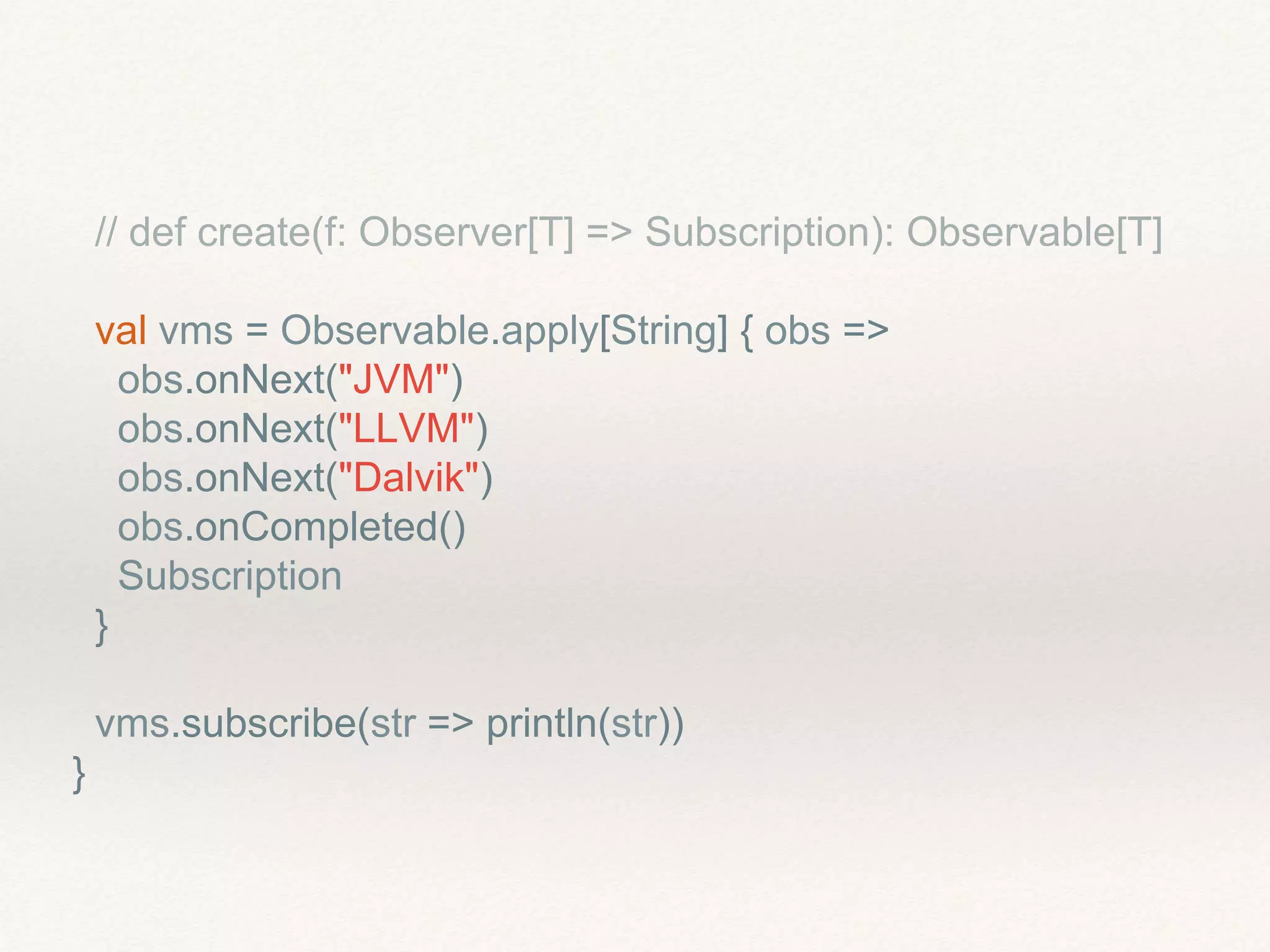 // def create(f: Observer[T] => Subscription): Observable[T]
val vms = Observable.apply[String] { obs =>
obs.onNext("JVM")
obs.onNext("LLVM")
obs.onNext("Dalvik")
obs.onCompleted()
Subscription
}
vms.subscribe(str => println(str))
}
 