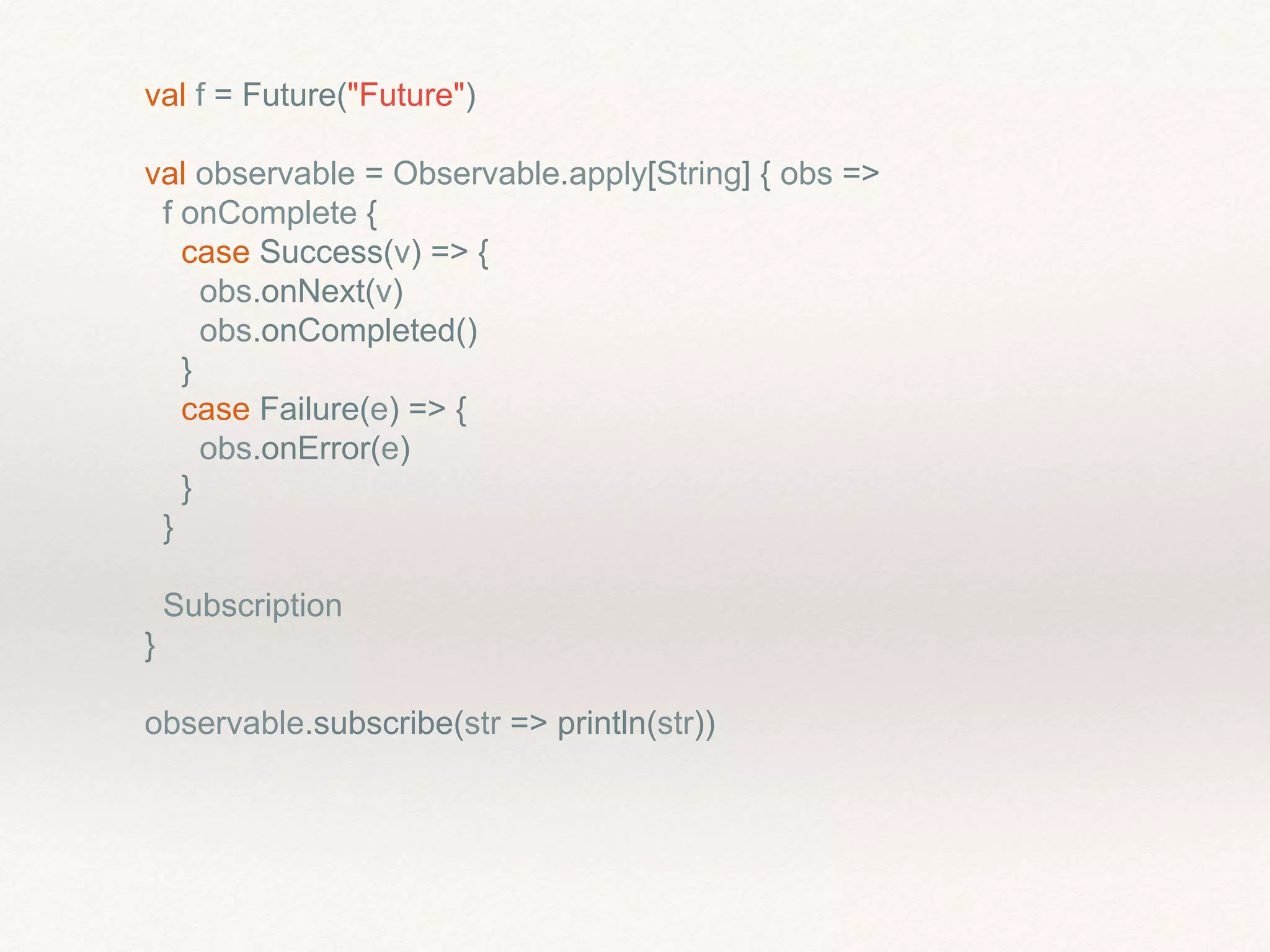 val f = Future("Future")
val observable = Observable.apply[String] { obs =>
f onComplete {
case Success(v) => {
obs.onNext(v)
obs.onCompleted()
}
case Failure(e) => {
obs.onError(e)
}
}
Subscription
}
observable.subscribe(str => println(str))
 