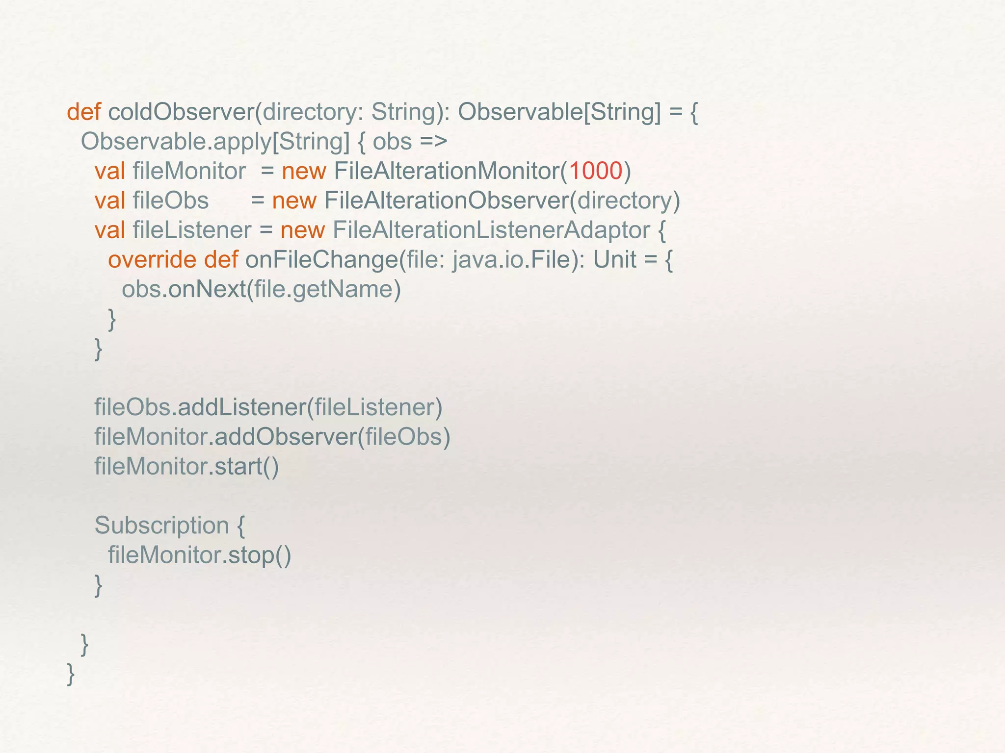def coldObserver(directory: String): Observable[String] = {
Observable.apply[String] { obs =>
val fileMonitor = new FileAlterationMonitor(1000)
val fileObs = new FileAlterationObserver(directory)
val fileListener = new FileAlterationListenerAdaptor {
override def onFileChange(file: java.io.File): Unit = {
obs.onNext(file.getName)
}
}
fileObs.addListener(fileListener)
fileMonitor.addObserver(fileObs)
fileMonitor.start()
Subscription {
fileMonitor.stop()
}
}
}
 