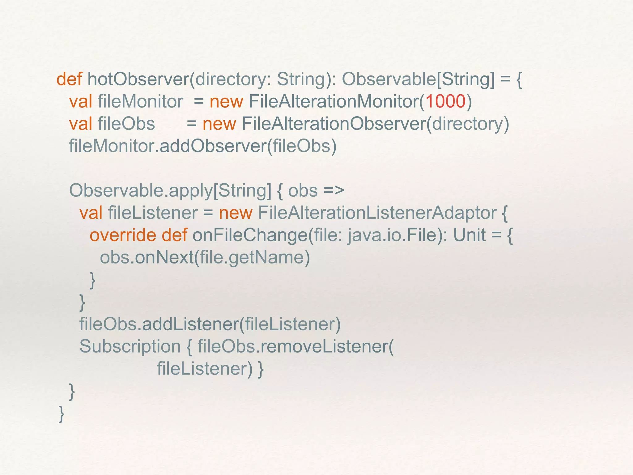 def hotObserver(directory: String): Observable[String] = {
val fileMonitor = new FileAlterationMonitor(1000)
val fileObs = new FileAlterationObserver(directory)
fileMonitor.addObserver(fileObs)
Observable.apply[String] { obs =>
val fileListener = new FileAlterationListenerAdaptor {
override def onFileChange(file: java.io.File): Unit = {
obs.onNext(file.getName)
}
}
fileObs.addListener(fileListener)
Subscription { fileObs.removeListener(
fileListener) }
}
}
 