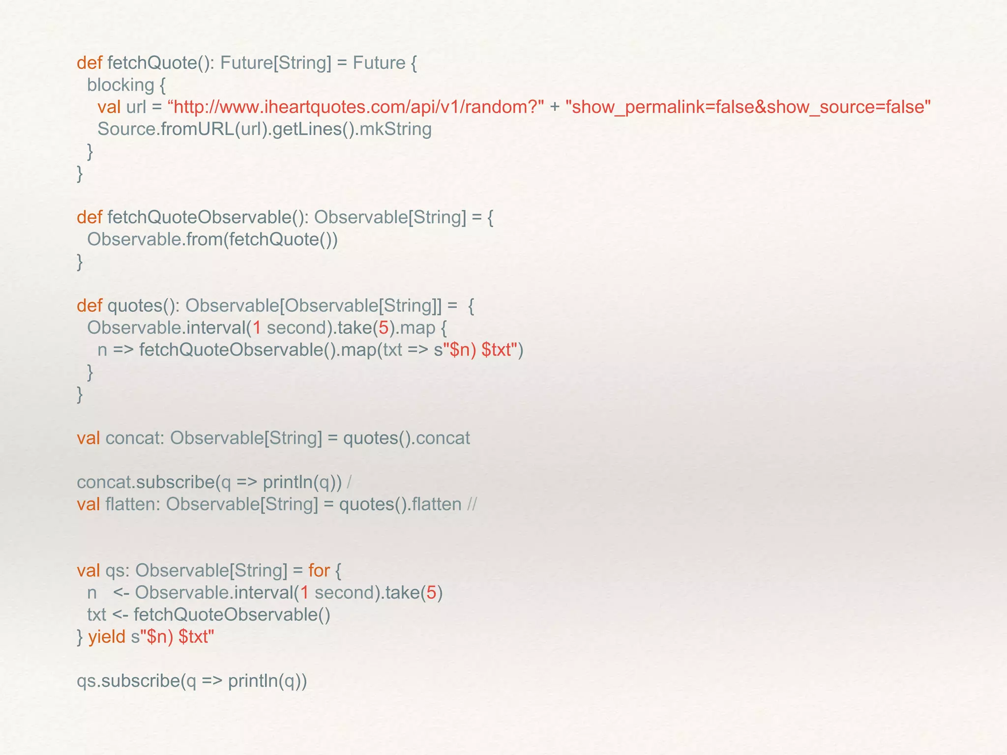 def fetchQuote(): Future[String] = Future {
blocking {
val url = “http://www.iheartquotes.com/api/v1/random?" + "show_permalink=false&show_source=false"
Source.fromURL(url).getLines().mkString
}
}
def fetchQuoteObservable(): Observable[String] = {
Observable.from(fetchQuote())
}
def quotes(): Observable[Observable[String]] = {
Observable.interval(1 second).take(5).map {
n => fetchQuoteObservable().map(txt => s"$n) $txt")
}
}
val concat: Observable[String] = quotes().concat
concat.subscribe(q => println(q)) /
val flatten: Observable[String] = quotes().flatten //
val qs: Observable[String] = for {
n <- Observable.interval(1 second).take(5)
txt <- fetchQuoteObservable()
} yield s"$n) $txt"
qs.subscribe(q => println(q))
 