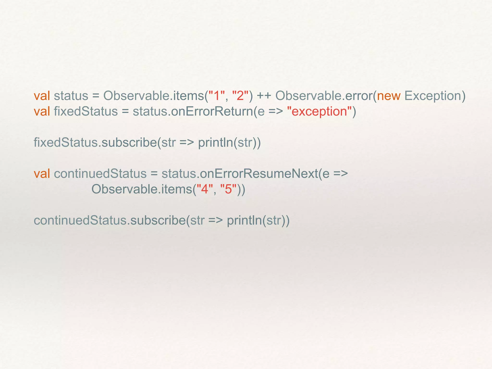 val status = Observable.items("1", "2") ++ Observable.error(new Exception)
val fixedStatus = status.onErrorReturn(e => "exception")
fixedStatus.subscribe(str => println(str))
val continuedStatus = status.onErrorResumeNext(e =>
Observable.items("4", "5"))
continuedStatus.subscribe(str => println(str))
 