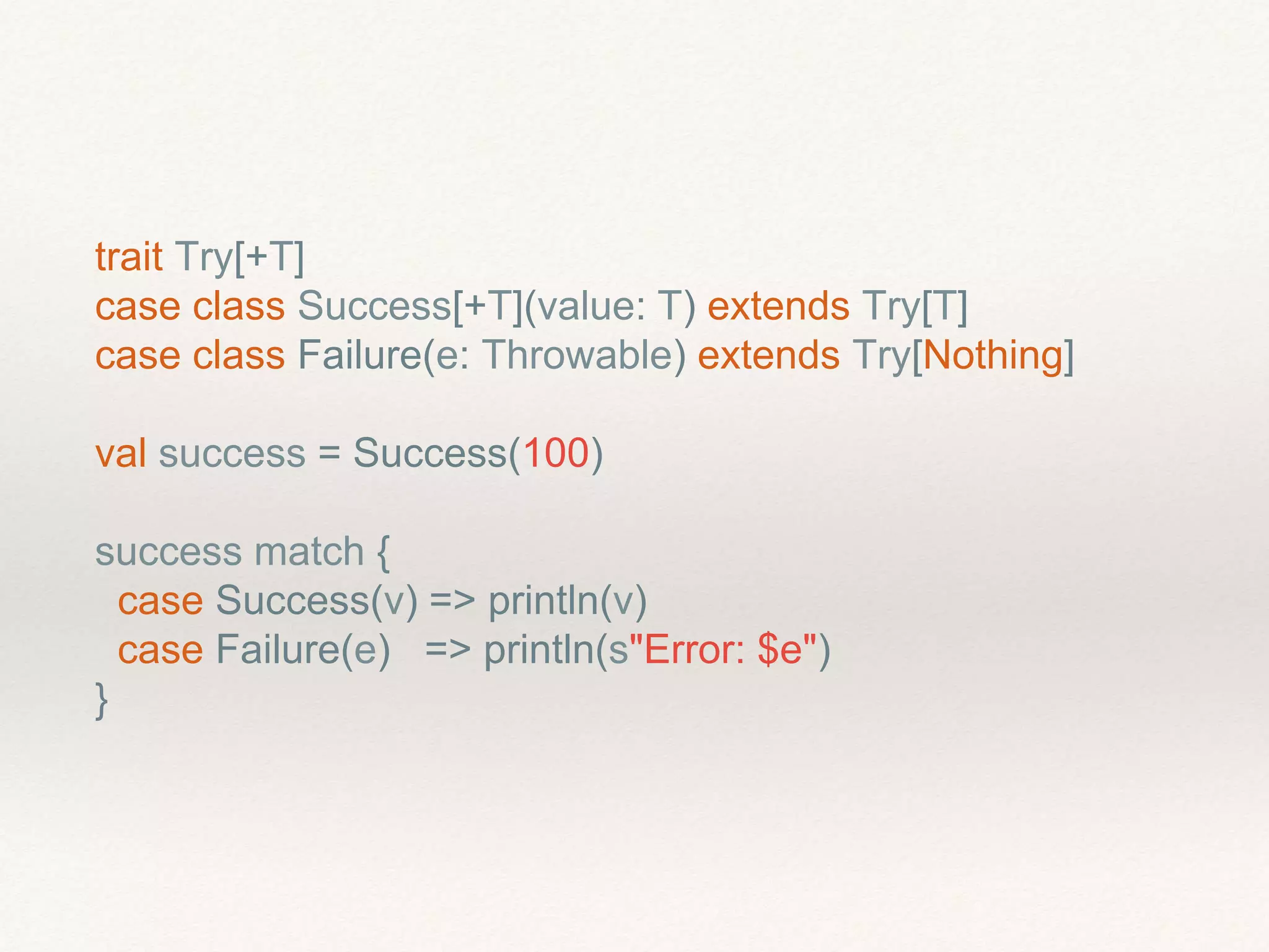 trait Try[+T]
case class Success[+T](value: T) extends Try[T]
case class Failure(e: Throwable) extends Try[Nothing]
val success = Success(100)
success match {
case Success(v) => println(v)
case Failure(e) => println(s"Error: $e")
}
 
