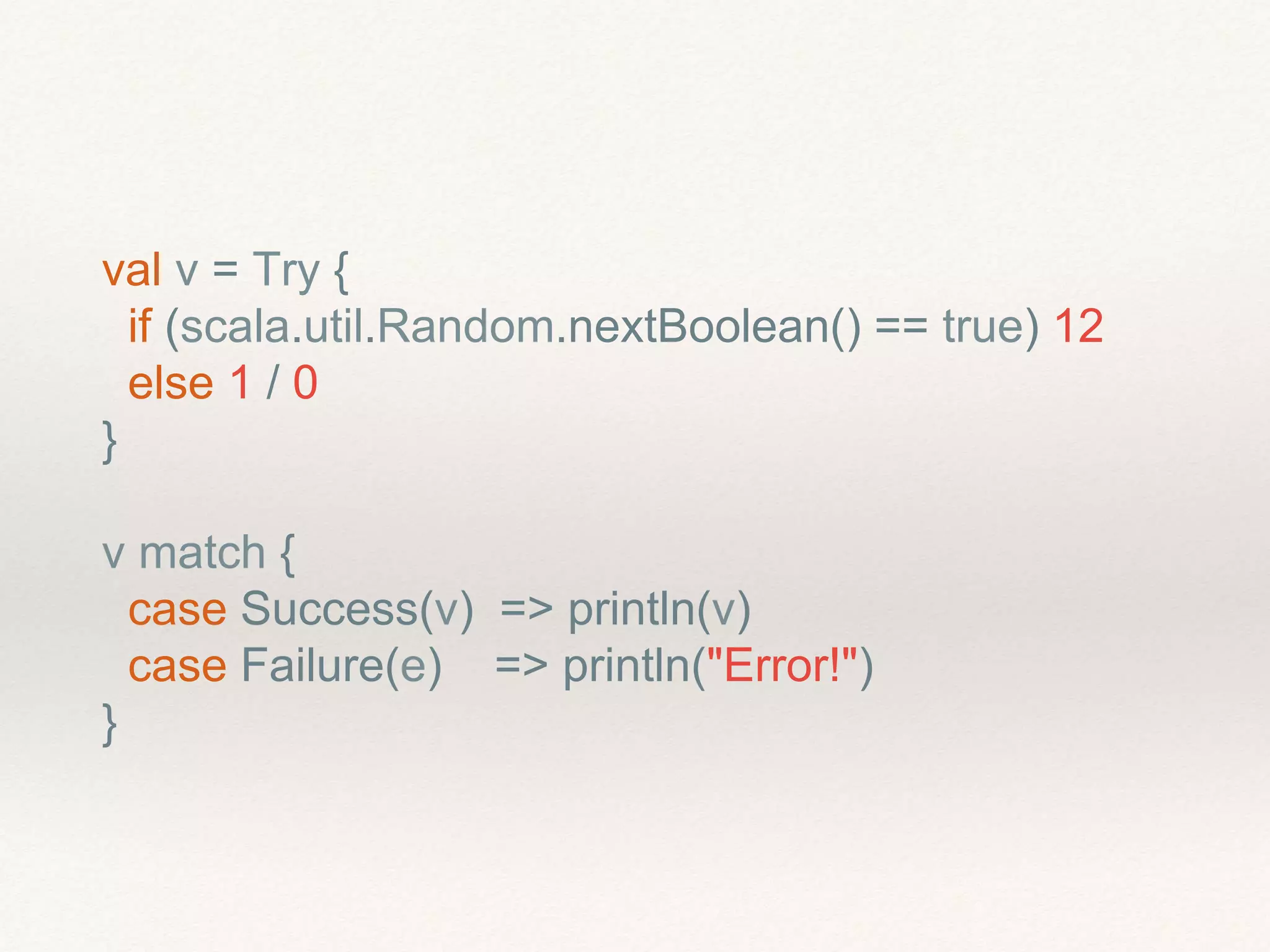 val v = Try {
if (scala.util.Random.nextBoolean() == true) 12
else 1 / 0
}
v match {
case Success(v) => println(v)
case Failure(e) => println("Error!")
}
 