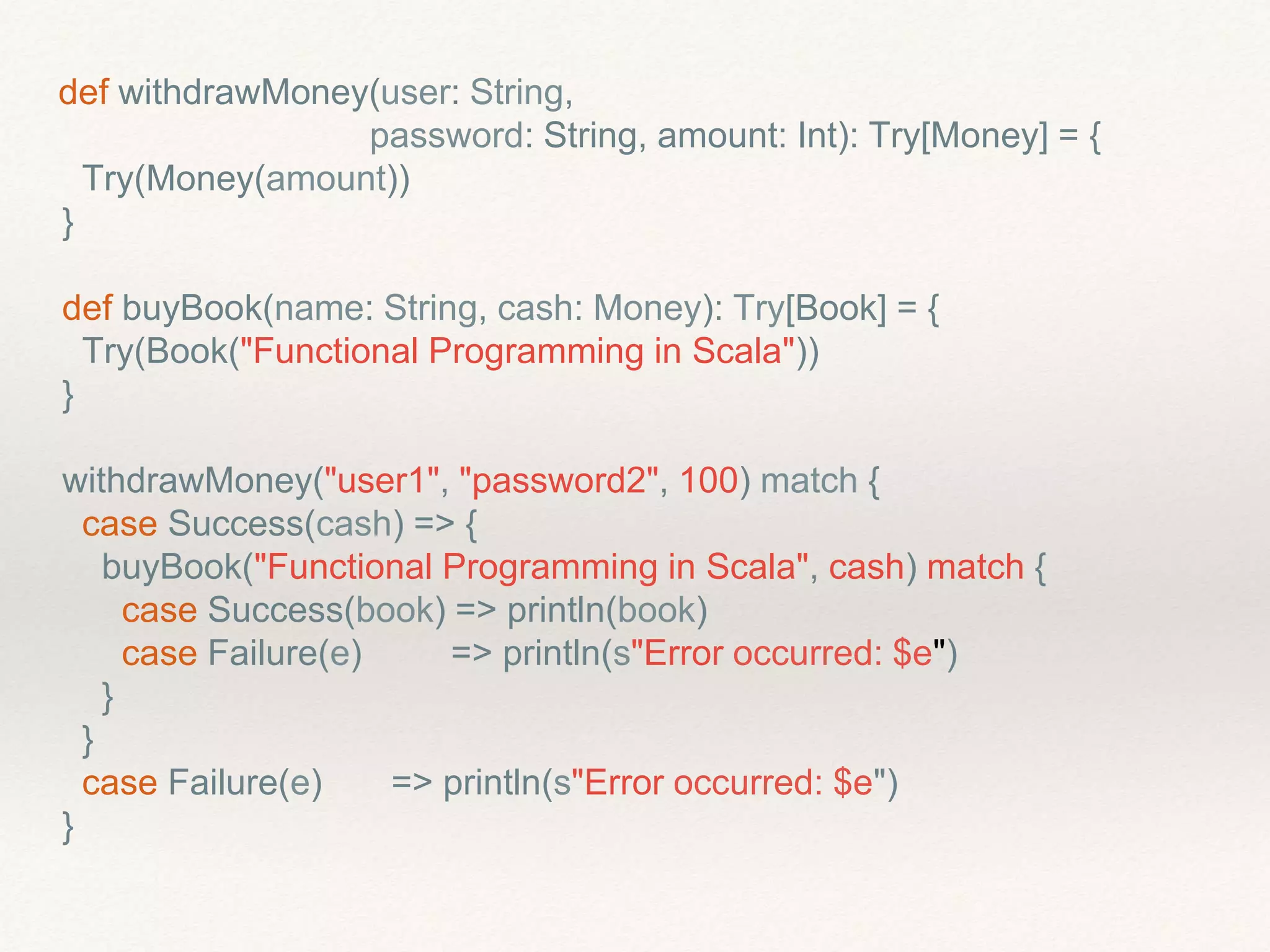 def withdrawMoney(user: String,
password: String, amount: Int): Try[Money] = {
Try(Money(amount))
}
def buyBook(name: String, cash: Money): Try[Book] = {
Try(Book("Functional Programming in Scala"))
}
withdrawMoney("user1", "password2", 100) match {
case Success(cash) => {
buyBook("Functional Programming in Scala", cash) match {
case Success(book) => println(book)
case Failure(e) => println(s"Error occurred: $e")
}
}
case Failure(e) => println(s"Error occurred: $e")
}
 