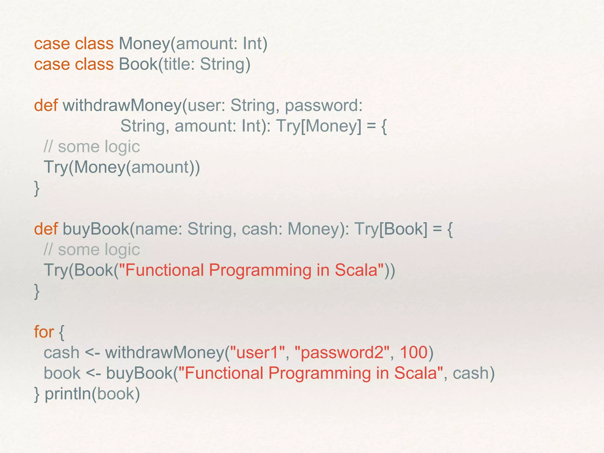 case class Money(amount: Int)
case class Book(title: String)
def withdrawMoney(user: String, password:
String, amount: Int): Try[Money] = {
// some logic
Try(Money(amount))
}
def buyBook(name: String, cash: Money): Try[Book] = {
// some logic
Try(Book("Functional Programming in Scala"))
}
for {
cash <- withdrawMoney("user1", "password2", 100)
book <- buyBook("Functional Programming in Scala", cash)
} println(book)
 