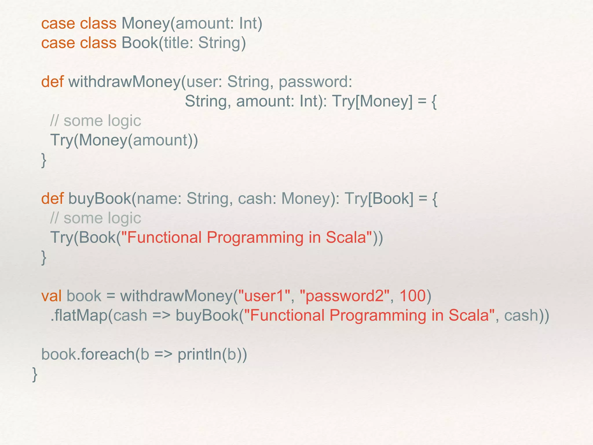 case class Money(amount: Int)
case class Book(title: String)
def withdrawMoney(user: String, password:
String, amount: Int): Try[Money] = {
// some logic
Try(Money(amount))
}
def buyBook(name: String, cash: Money): Try[Book] = {
// some logic
Try(Book("Functional Programming in Scala"))
}
val book = withdrawMoney("user1", "password2", 100)
.flatMap(cash => buyBook("Functional Programming in Scala", cash))
book.foreach(b => println(b))
}
 