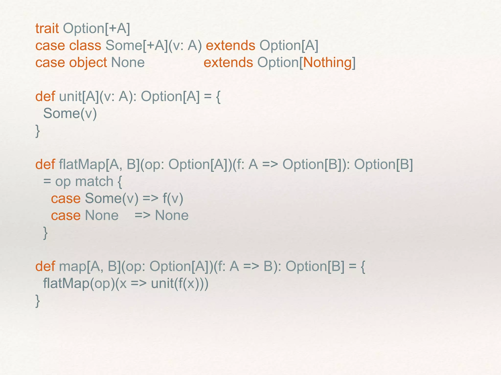 trait Option[+A]
case class Some[+A](v: A) extends Option[A]
case object None extends Option[Nothing]
def unit[A](v: A): Option[A] = {
Some(v)
}
def flatMap[A, B](op: Option[A])(f: A => Option[B]): Option[B]
= op match {
case Some(v) => f(v)
case None => None
}
def map[A, B](op: Option[A])(f: A => B): Option[B] = {
flatMap(op)(x => unit(f(x)))
}
 