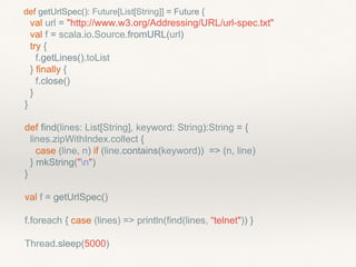 def getUrlSpec(): Future[List[String]] = Future {
val url = "http://www.w3.org/Addressing/URL/url-spec.txt"
val f = scala.io.Source.fromURL(url)
try {
f.getLines().toList
} finally {
f.close()
}
}
def find(lines: List[String], keyword: String):String = {
lines.zipWithIndex.collect {
case (line, n) if (line.contains(keyword)) => (n, line)
} mkString("n")
}
val f = getUrlSpec()
f.foreach { case (lines) => println(find(lines, “telnet")) }
Thread.sleep(5000)
 