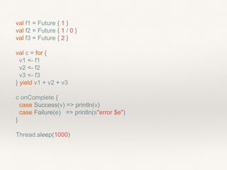 val f1 = Future { 1 }
val f2 = Future { 1 / 0 }
val f3 = Future { 2 }
val c = for {
v1 <- f1
v2 <- f2
v3 <- f3
} yield v1 + v2 + v3
c onComplete {
case Success(v) => println(v)
case Failure(e) => println(s"error $e")
}
Thread.sleep(1000)
 