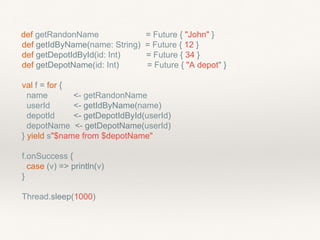 def getRandonName = Future { "John" }
def getIdByName(name: String) = Future { 12 }
def getDepotIdById(id: Int) = Future { 34 }
def getDepotName(id: Int) = Future { "A depot" }
val f = for {
name <- getRandonName
userId <- getIdByName(name)
depotId <- getDepotIdById(userId)
depotName <- getDepotName(userId)
} yield s"$name from $depotName"
f.onSuccess {
case (v) => println(v)
}
Thread.sleep(1000)
 