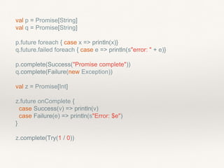 val p = Promise[String]
val q = Promise[String]
p.future foreach { case x => println(x)}
q.future.failed foreach { case e => println(s"error: " + e)}
p.complete(Success("Promise complete"))
q.complete(Failure(new Exception))
val z = Promise[Int]
z.future onComplete {
case Success(v) => println(v)
case Failure(e) => println(s"Error: $e")
}
z.complete(Try(1 / 0))
 