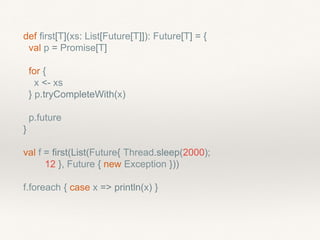 def first[T](xs: List[Future[T]]): Future[T] = {
val p = Promise[T]
for {
x <- xs
} p.tryCompleteWith(x)
p.future
}
val f = first(List(Future{ Thread.sleep(2000);
12 }, Future { new Exception }))
f.foreach { case x => println(x) }
 