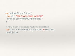 val urlSpecSize = Future {
val url = "http://www.scala-lang.org"
scala.io.Source.fromURL(url).size
}
// how much we should wait until exception
val size = Await.result(urlSpecSize, 10 seconds)
println(size)
 