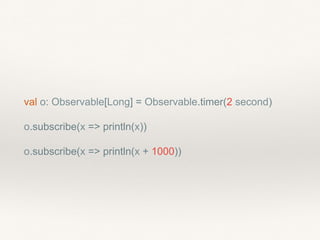 val o: Observable[Long] = Observable.timer(2 second)
o.subscribe(x => println(x))
o.subscribe(x => println(x + 1000))
 