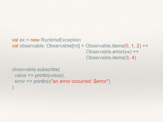 val ex = new RuntimeException
val observable: Observable[Int] = Observable.items(0, 1, 2) ++
Observable.error(ex) ++
Observable.items(3, 4)
observable.subscribe(
value => println(value),
error => println(s"an error occurred: $error")
)
 