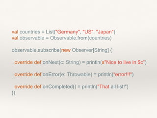 val countries = List("Germany", "US", "Japan")
val observable = Observable.from(countries)
observable.subscribe(new Observer[String] {
override def onNext(c: String) = println(s"Nice to live in $c”)
override def onError(e: Throwable) = println(“error!!!")
override def onCompleted() = println("That all list!")
})
 