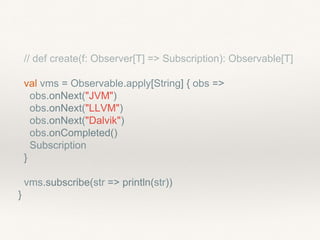 // def create(f: Observer[T] => Subscription): Observable[T]
val vms = Observable.apply[String] { obs =>
obs.onNext("JVM")
obs.onNext("LLVM")
obs.onNext("Dalvik")
obs.onCompleted()
Subscription
}
vms.subscribe(str => println(str))
}
 