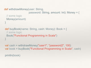 def withdrawMoney(user: String,
password: String, amount: Int): Money = {
// some logic
Money(amount)
}
def buyBook(name: String, cash: Money): Book = {
// some logic
Book("Functional Programming in Scala")
}
val cash = withdrawMoney("user1", "password2", 100)
val book = buyBook("Functional Programming in Scala", cash)
println(book)
 
