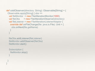 def coldObserver(directory: String): Observable[String] = {
Observable.apply[String] { obs =>
val fileMonitor = new FileAlterationMonitor(1000)
val fileObs = new FileAlterationObserver(directory)
val fileListener = new FileAlterationListenerAdaptor {
override def onFileChange(file: java.io.File): Unit = {
obs.onNext(file.getName)
}
}
fileObs.addListener(fileListener)
fileMonitor.addObserver(fileObs)
fileMonitor.start()
Subscription {
fileMonitor.stop()
}
}
}
 