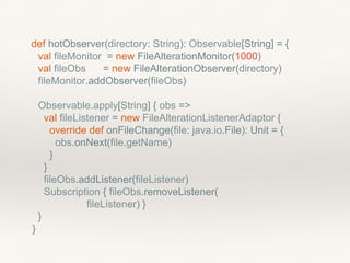 def hotObserver(directory: String): Observable[String] = {
val fileMonitor = new FileAlterationMonitor(1000)
val fileObs = new FileAlterationObserver(directory)
fileMonitor.addObserver(fileObs)
Observable.apply[String] { obs =>
val fileListener = new FileAlterationListenerAdaptor {
override def onFileChange(file: java.io.File): Unit = {
obs.onNext(file.getName)
}
}
fileObs.addListener(fileListener)
Subscription { fileObs.removeListener(
fileListener) }
}
}
 