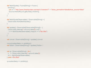 def fetchQuote(): Future[String] = Future {
blocking {
val url = “http://www.iheartquotes.com/api/v1/random?" + "show_permalink=false&show_source=false"
Source.fromURL(url).getLines().mkString
}
}
def fetchQuoteObservable(): Observable[String] = {
Observable.from(fetchQuote())
}
def quotes(): Observable[Observable[String]] = {
Observable.interval(1 second).take(5).map {
n => fetchQuoteObservable().map(txt => s"$n) $txt")
}
}
val concat: Observable[String] = quotes().concat
concat.subscribe(q => println(q)) /
val flatten: Observable[String] = quotes().flatten //
val qs: Observable[String] = for {
n <- Observable.interval(1 second).take(5)
txt <- fetchQuoteObservable()
} yield s"$n) $txt"
qs.subscribe(q => println(q))
 