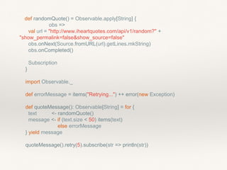 def randomQuote() = Observable.apply[String] {
obs =>
val url = "http://www.iheartquotes.com/api/v1/random?" +
"show_permalink=false&show_source=false"
obs.onNext(Source.fromURL(url).getLines.mkString)
obs.onCompleted()
Subscription
}
import Observable._
def errorMessage = items("Retrying...") ++ error(new Exception)
def quoteMessage(): Observable[String] = for {
text <- randomQuote()
message <- if (text.size < 50) items(text)
else errorMessage
} yield message
quoteMessage().retry(5).subscribe(str => println(str))
 