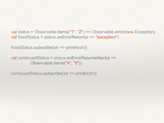 val status = Observable.items("1", "2") ++ Observable.error(new Exception)
val fixedStatus = status.onErrorReturn(e => "exception")
fixedStatus.subscribe(str => println(str))
val continuedStatus = status.onErrorResumeNext(e =>
Observable.items("4", "5"))
continuedStatus.subscribe(str => println(str))
 