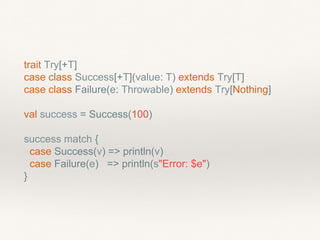 trait Try[+T]
case class Success[+T](value: T) extends Try[T]
case class Failure(e: Throwable) extends Try[Nothing]
val success = Success(100)
success match {
case Success(v) => println(v)
case Failure(e) => println(s"Error: $e")
}
 