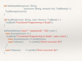 def withdrawMoney(user: String,
password: String, amount: Int): Try[Money] = {
Try(Money(amount))
}
def buyBook(name: String, cash: Money): Try[Book] = {
Try(Book("Functional Programming in Scala"))
}
withdrawMoney("user1", "password2", 100) match {
case Success(cash) => {
buyBook("Functional Programming in Scala", cash) match {
case Success(book) => println(book)
case Failure(e) => println(s"Error occurred: $e")
}
}
case Failure(e) => println(s"Error occurred: $e")
}
 