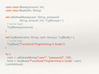 case class Money(amount: Int)
case class Book(title: String)
def withdrawMoney(user: String, password:
String, amount: Int): Try[Money] = {
// some logic
Try(Money(amount))
}
def buyBook(name: String, cash: Money): Try[Book] = {
// some logic
Try(Book("Functional Programming in Scala"))
}
for {
cash <- withdrawMoney("user1", "password2", 100)
book <- buyBook("Functional Programming in Scala", cash)
} println(book)
 
