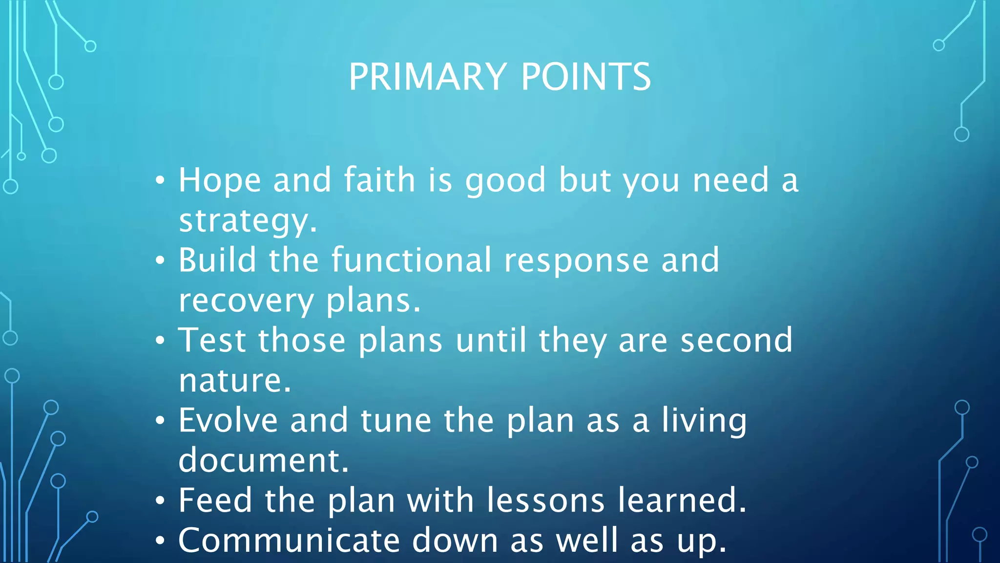 PRIMARY POINTS
• Hope and faith is good but you need a
strategy.
• Build the functional response and
recovery plans.
• Test those plans until they are second
nature.
• Evolve and tune the plan as a living
document.
• Feed the plan with lessons learned.
• Communicate down as well as up.