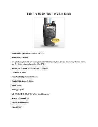 Talk Pro H350 Plus – Walkie Talkie

Walkie Talkie Purpose: Professional Use Only
Walkie Talkie Suitable
Army, Railways, Para Military forces, Cement and Steel plants, Iron Ore and Coal mines, Thermal plants,
and Fire fighters. Ingress Protection Class IP66
Battery Specifications: 2000 mAh Long Life Li-Poly
Talk Time: 48 Hours
Torch Availability: Xenon 15ft beam
Weight (With Battery): 252Gms
Power: 7Watt
Display (LCD): No
MIL STD 810 C, D, E, F: IP 66 - Waterproof/Dustproof
Number of Channels: 16
Keypad Availability: No
Price: 10,500/-

 