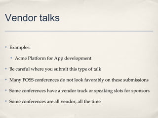 Vendor talks

✤   Examples:

    ✤   Acme Platform for App development

✤   Be careful where you submit this type of talk

✤   Many FOSS conferences do not look favorably on these submissions

✤   Some conferences have a vendor track or speaking slots for sponsors

✤   Some conferences are all vendor, all the time
 