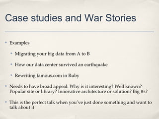 Case studies and War Stories

✤   Examples

    ✤   Migrating your big data from A to B

    ✤   How our data center survived an earthquake

    ✤   Rewriting famous.com in Ruby

✤   Needs to have broad appeal: Why is it interesting? Well known?
    Popular site or library? Innovative architecture or solution? Big #s?

✤   This is the perfect talk when you’ve just done something and want to
    talk about it
 