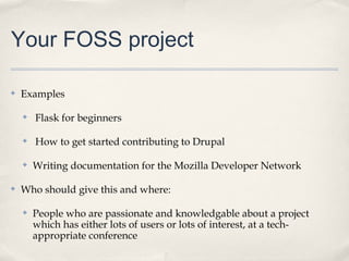 Your FOSS project

✤   Examples

    ✤   Flask for beginners

    ✤   How to get started contributing to Drupal

    ✤   Writing documentation for the Mozilla Developer Network

✤   Who should give this and where:

    ✤   People who are passionate and knowledgable about a project
        which has either lots of users or lots of interest, at a tech-
        appropriate conference
 
