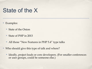 State of the X
✤   Examples:

    ✤   State of the Onion

    ✤   State of PHP in 2013

    ✤   All those “New Features in PHP 5.4” type talks

✤   Who should give this type of talk and where?

    ✤   Ideally, project leads or core developers. (For smaller conferences
        or user groups, could be someone else.)
 