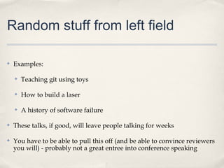 Random stuff from left field

✤   Examples:

    ✤   Teaching git using toys

    ✤   How to build a laser

    ✤   A history of software failure

✤   These talks, if good, will leave people talking for weeks

✤   You have to be able to pull this off (and be able to convince reviewers
    you will) - probably not a great entree into conference speaking
 