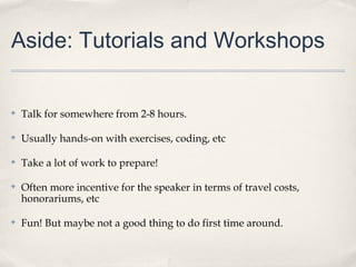 Aside: Tutorials and Workshops


✤   Talk for somewhere from 2-8 hours.

✤   Usually hands-on with exercises, coding, etc

✤   Take a lot of work to prepare!

✤   Often more incentive for the speaker in terms of travel costs,
    honorariums, etc

✤   Fun! But maybe not a good thing to do first time around.
 