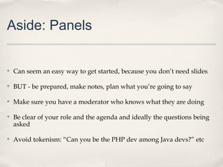Aside: Panels


✤   Can seem an easy way to get started, because you don’t need slides

✤   BUT - be prepared, make notes, plan what you’re going to say

✤   Make sure you have a moderator who knows what they are doing

✤   Be clear of your role and the agenda and ideally the questions being
    asked

✤   Avoid tokenism: “Can you be the PHP dev among Java devs?” etc
 