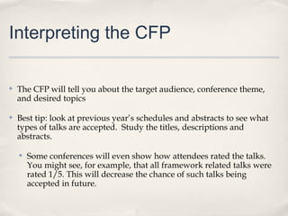 Interpreting the CFP

✤   The CFP will tell you about the target audience, conference theme,
    and desired topics

✤   Best tip: look at previous year’s schedules and abstracts to see what
    types of talks are accepted. Study the titles, descriptions and
    abstracts.

    ✤   Some conferences will even show how attendees rated the talks.
        You might see, for example, that all framework related talks were
        rated 1/5. This will decrease the chance of such talks being
        accepted in future.
 